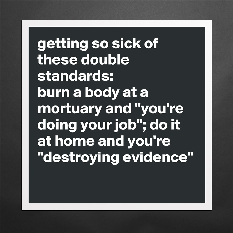 getting so sick of these double standards: 
burn a body at a mortuary and "you're doing your job"; do it at home and you're "destroying evidence"
 Matte White Poster Print Statement Custom 