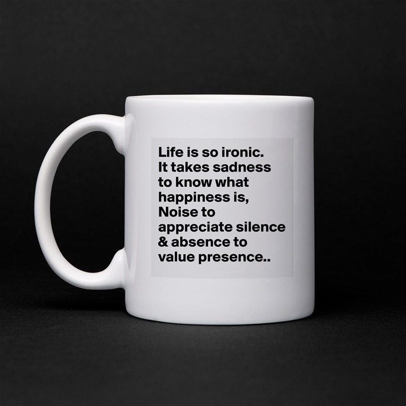 Life is so ironic.
It takes sadness to know what happiness is,
Noise to appreciate silence & absence to value presence.. White Mug Coffee Tea Custom 