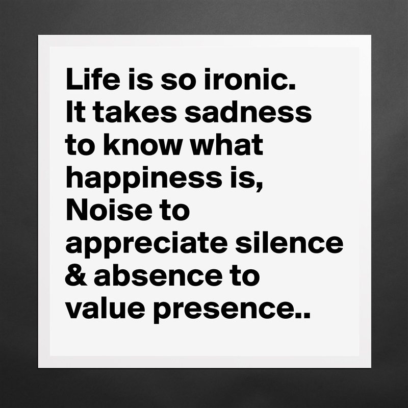 Life is so ironic.
It takes sadness to know what happiness is,
Noise to appreciate silence & absence to value presence.. Matte White Poster Print Statement Custom 