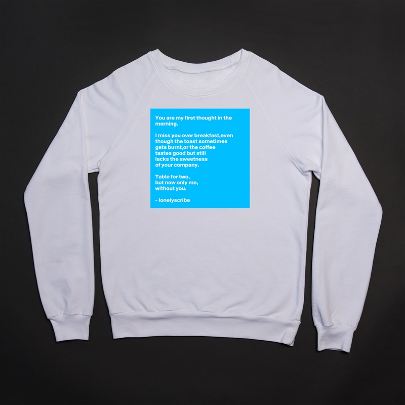 You are my first thought in the morning.

I miss you over breakfast,even though the toast sometimes 
gets burnt,or the coffee 
tastes good but still 
lacks the sweetness 
of your company.

Table for two,
but now only me,
without you.

- lonelyscribe  White Gildan Heavy Blend Crewneck Sweatshirt 