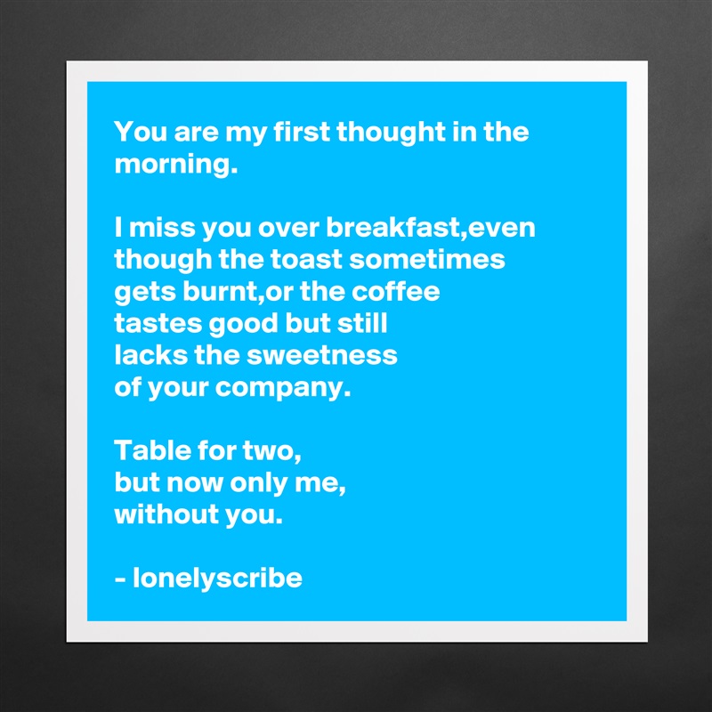 You are my first thought in the morning.

I miss you over breakfast,even though the toast sometimes 
gets burnt,or the coffee 
tastes good but still 
lacks the sweetness 
of your company.

Table for two,
but now only me,
without you.

- lonelyscribe  Matte White Poster Print Statement Custom 