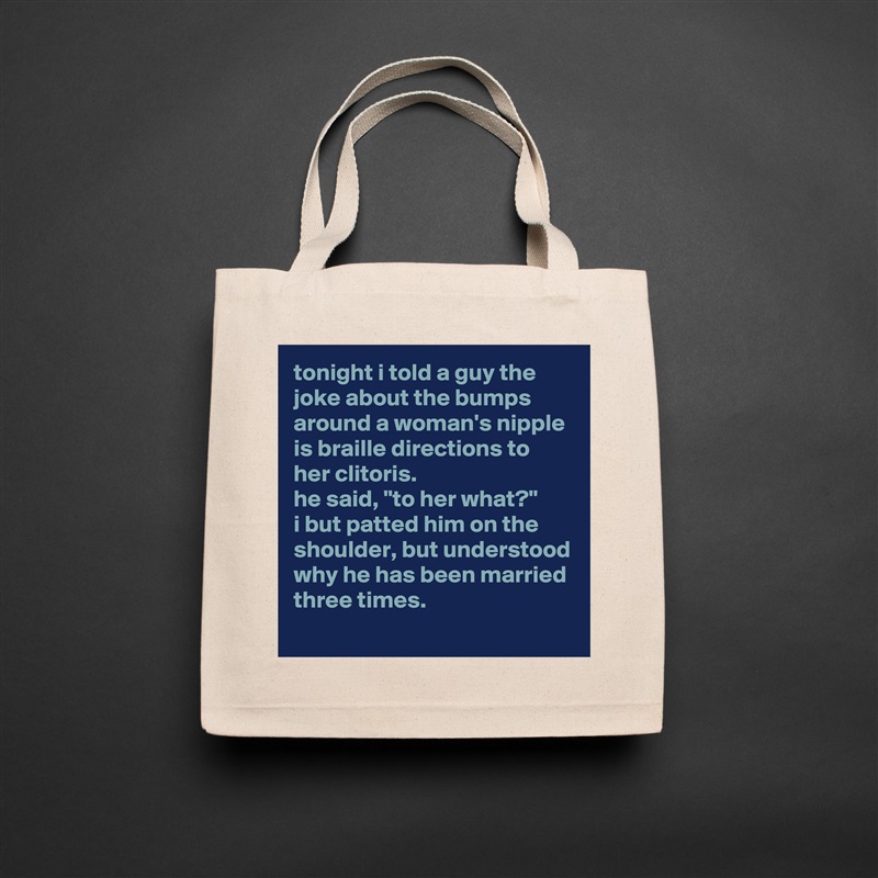 tonight i told a guy the joke about the bumps around a woman's nipple is braille directions to her clitoris. 
he said, "to her what?"
i but patted him on the shoulder, but understood why he has been married three times. Natural Eco Cotton Canvas Tote 