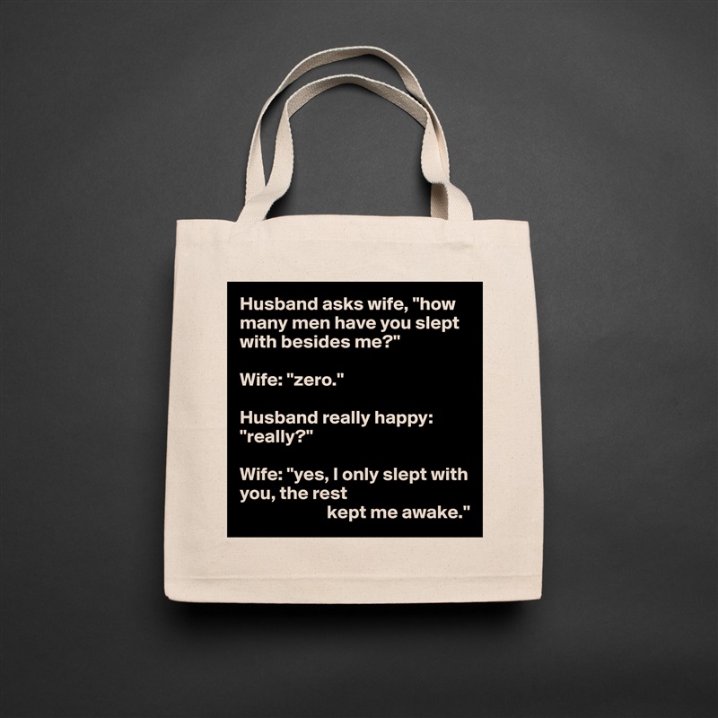 Husband asks wife, "how many men have you slept with besides me?"

Wife: "zero."

Husband really happy: "really?"

Wife: "yes, I only slept with you, the rest
                       kept me awake." Natural Eco Cotton Canvas Tote 