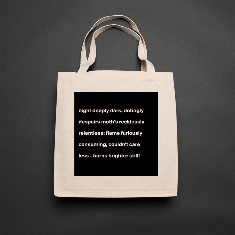 

night deeply dark, dotingly

despairs moth's recklessly

relentless; flame furiously

consuming, couldn't care

less - burns brighter still!   

 Natural Eco Cotton Canvas Tote 