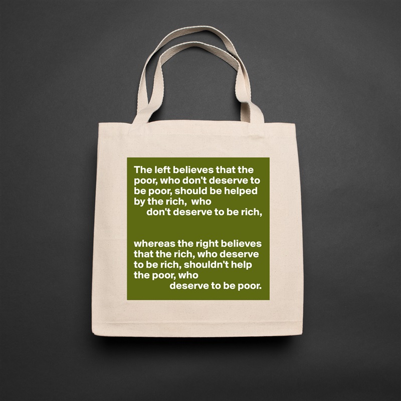 The left believes that the poor, who don't deserve to be poor, should be helped by the rich,  who 
      don't deserve to be rich,


whereas the right believes that the rich, who deserve to be rich, shouldn't help the poor, who
                 deserve to be poor. Natural Eco Cotton Canvas Tote 