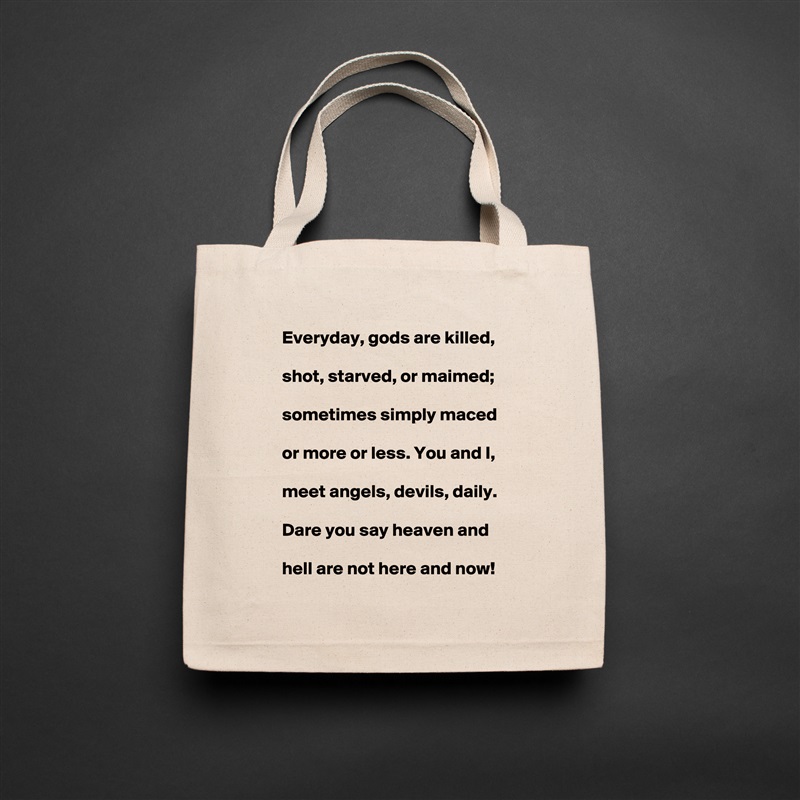     Everyday, gods are killed,

    shot, starved, or maimed;

    sometimes simply maced

    or more or less. You and I,

    meet angels, devils, daily.

    Dare you say heaven and

    hell are not here and now!  Natural Eco Cotton Canvas Tote 