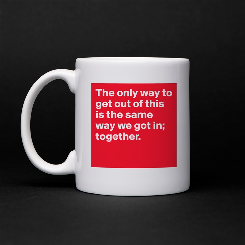 The only way to get out of this is the same way we got in; together.
 White Mug Coffee Tea Custom 