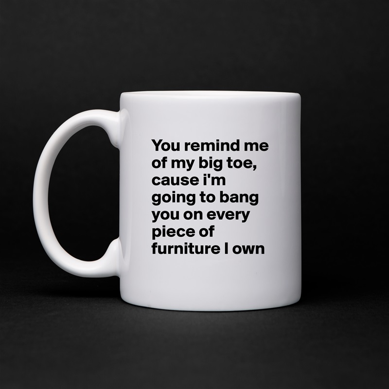 You remind me of my big toe, cause i'm going to bang you on every piece of furniture I own White Mug Coffee Tea Custom 