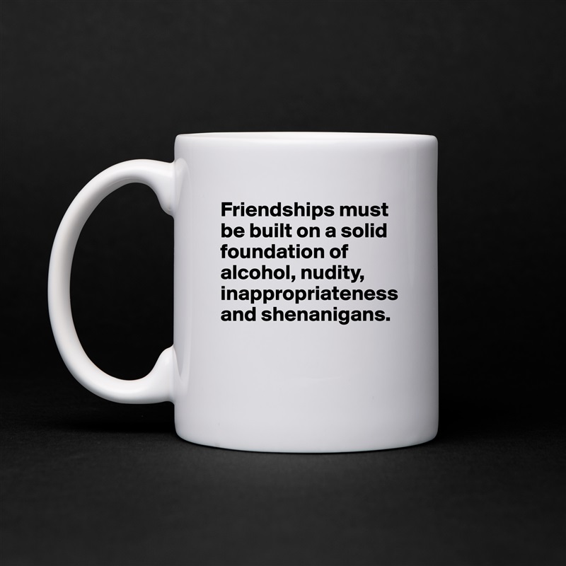 Friendships must be built on a solid foundation of alcohol, nudity, inappropriateness and shenanigans. 

 White Mug Coffee Tea Custom 