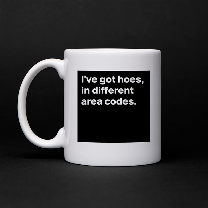 I've got hoes, in different area codes. 
 
 White Mug Coffee Tea Custom 