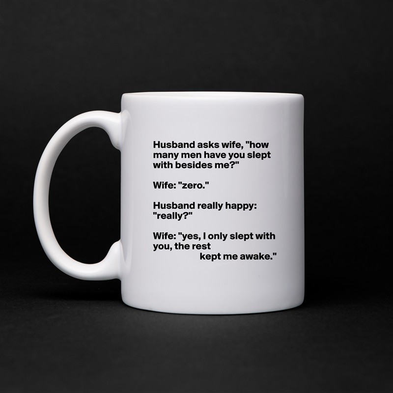 Husband asks wife, "how many men have you slept with besides me?"

Wife: "zero."

Husband really happy: "really?"

Wife: "yes, I only slept with you, the rest
                       kept me awake." White Mug Coffee Tea Custom 