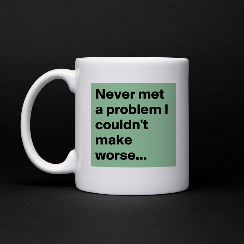 Never met a problem I couldn't make worse... White Mug Coffee Tea Custom 