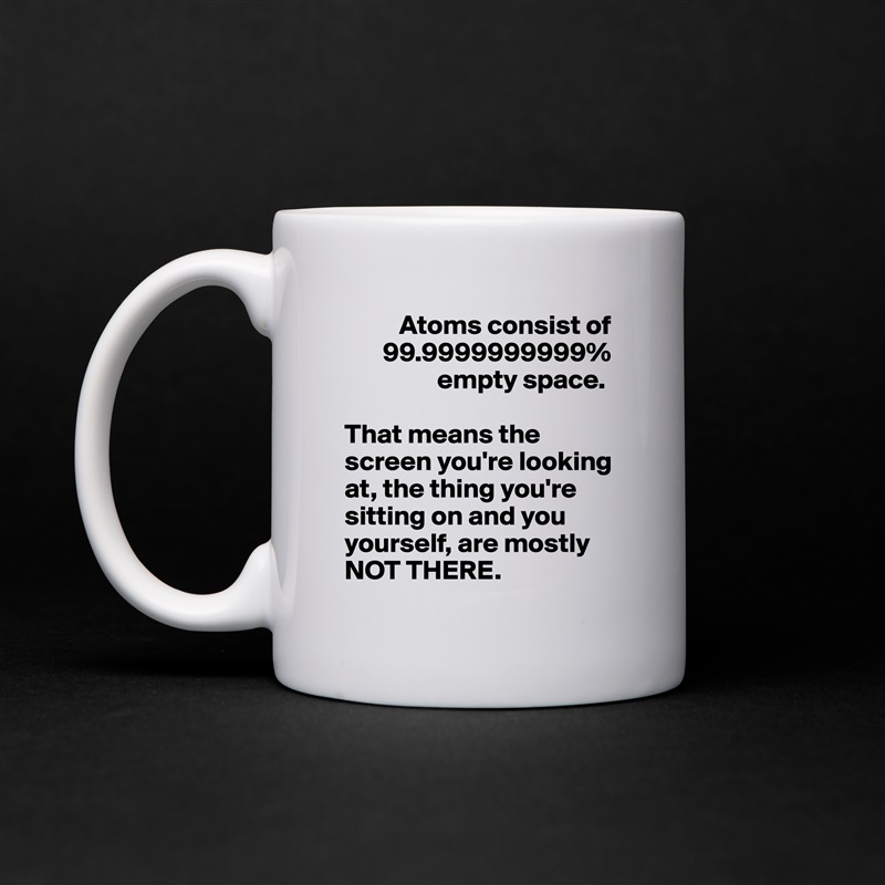           Atoms consist of 
       99.9999999999% 
                 empty space. 

That means the screen you're looking at, the thing you're sitting on and you yourself, are mostly NOT THERE.  White Mug Coffee Tea Custom 