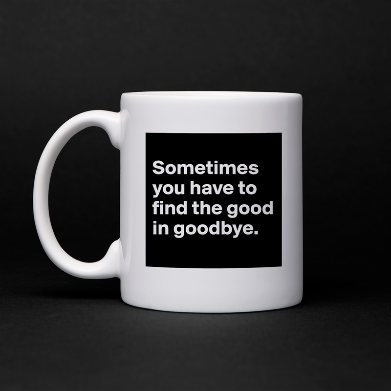 
Sometimes you have to find the good in goodbye.
 White Mug Coffee Tea Custom 