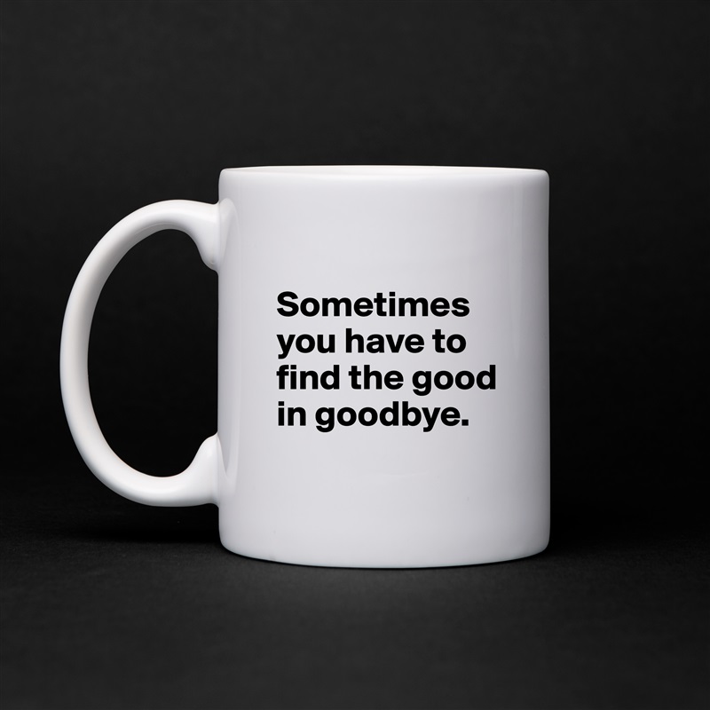 
Sometimes you have to find the good in goodbye.
 White Mug Coffee Tea Custom 