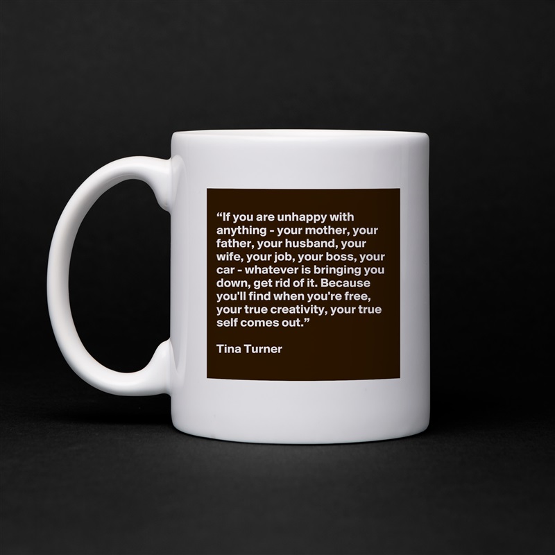 
“If you are unhappy with anything - your mother, your father, your husband, your wife, your job, your boss, your car - whatever is bringing you down, get rid of it. Because you'll find when you're free, your true creativity, your true self comes out.”

Tina Turner White Mug Coffee Tea Custom 