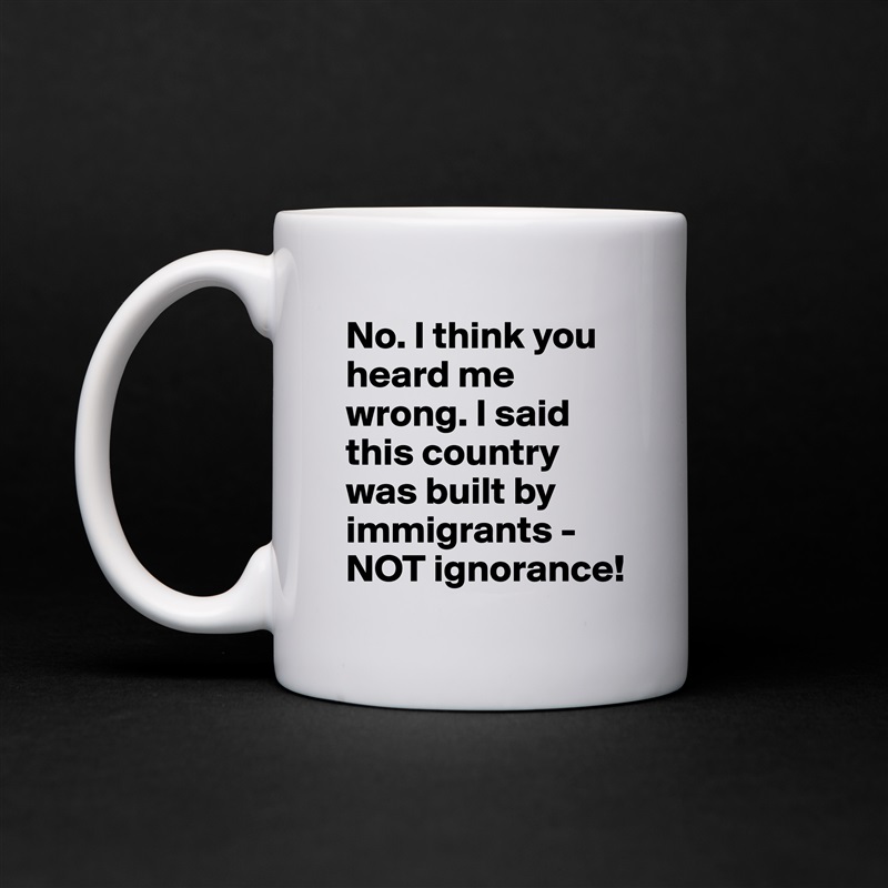 No. I think you heard me wrong. I said this country was built by immigrants - NOT ignorance! White Mug Coffee Tea Custom 