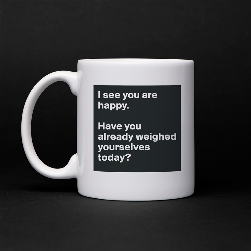 I see you are happy.

Have you already weighed yourselves today? White Mug Coffee Tea Custom 