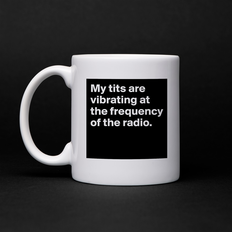 My tits are vibrating at the frequency of the radio.

 White Mug Coffee Tea Custom 