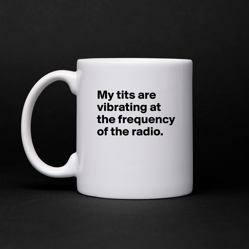 My tits are vibrating at the frequency of the radio.

 White Mug Coffee Tea Custom 