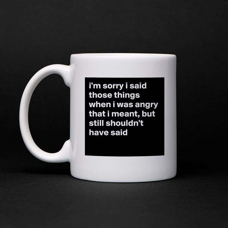 i'm sorry i said those things when i was angry that i meant, but still shouldn't have said
 White Mug Coffee Tea Custom 