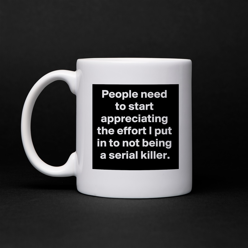 People need to start appreciating the effort I put in to not being a serial killer. White Mug Coffee Tea Custom 