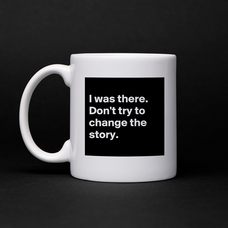 
I was there. Don't try to change the story.
 White Mug Coffee Tea Custom 