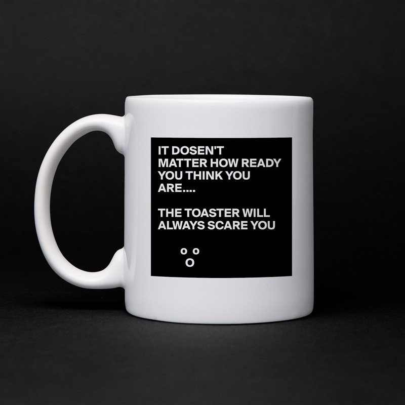 IT DOSEN'T
MATTER HOW READY YOU THINK YOU ARE....

THE TOASTER WILL ALWAYS SCARE YOU 

         o  o
           O White Mug Coffee Tea Custom 