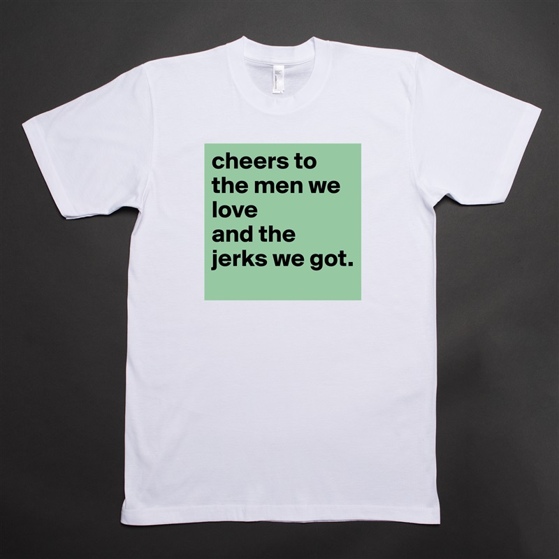 cheers to the men we love 
and the jerks we got.  White Tshirt American Apparel Custom Men 