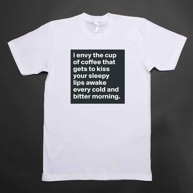 i envy the cup of coffee that gets to kiss your sleepy lips awake every cold and bitter morning. White Tshirt American Apparel Custom Men 