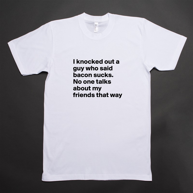 
I knocked out a guy who said bacon sucks. No one talks about my friends that way White Tshirt American Apparel Custom Men 
