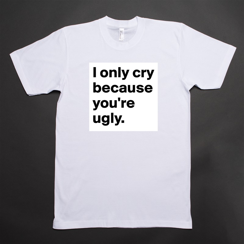 I only cry because you're ugly. White Tshirt American Apparel Custom Men 