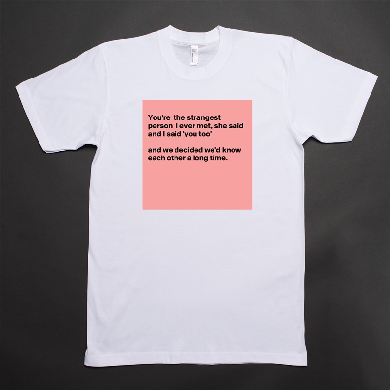 
You're  the strangest person  I ever met, she said 
and I said 'you too'

and we decided we'd know each other a long time.




 White Tshirt American Apparel Custom Men 