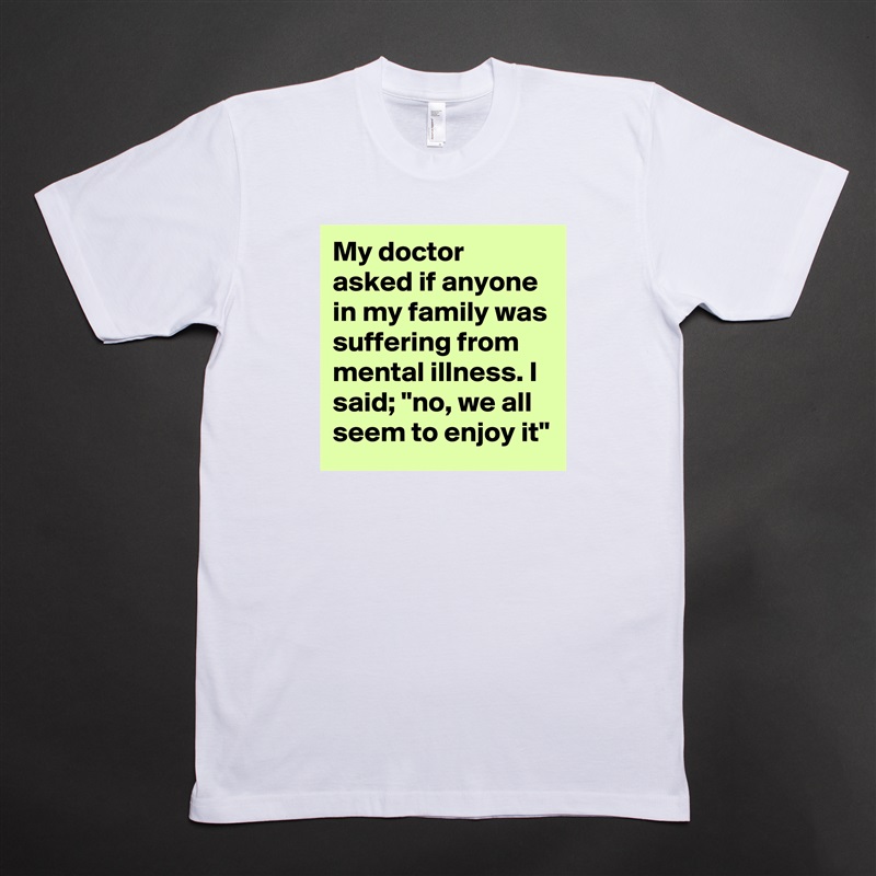 My doctor asked if anyone in my family was suffering from mental illness. I said; "no, we all seem to enjoy it" White Tshirt American Apparel Custom Men 