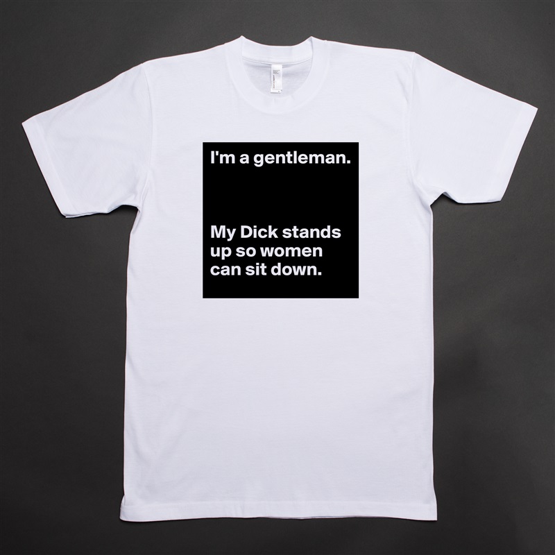 I'm a gentleman.



My Dick stands up so women can sit down. White Tshirt American Apparel Custom Men 