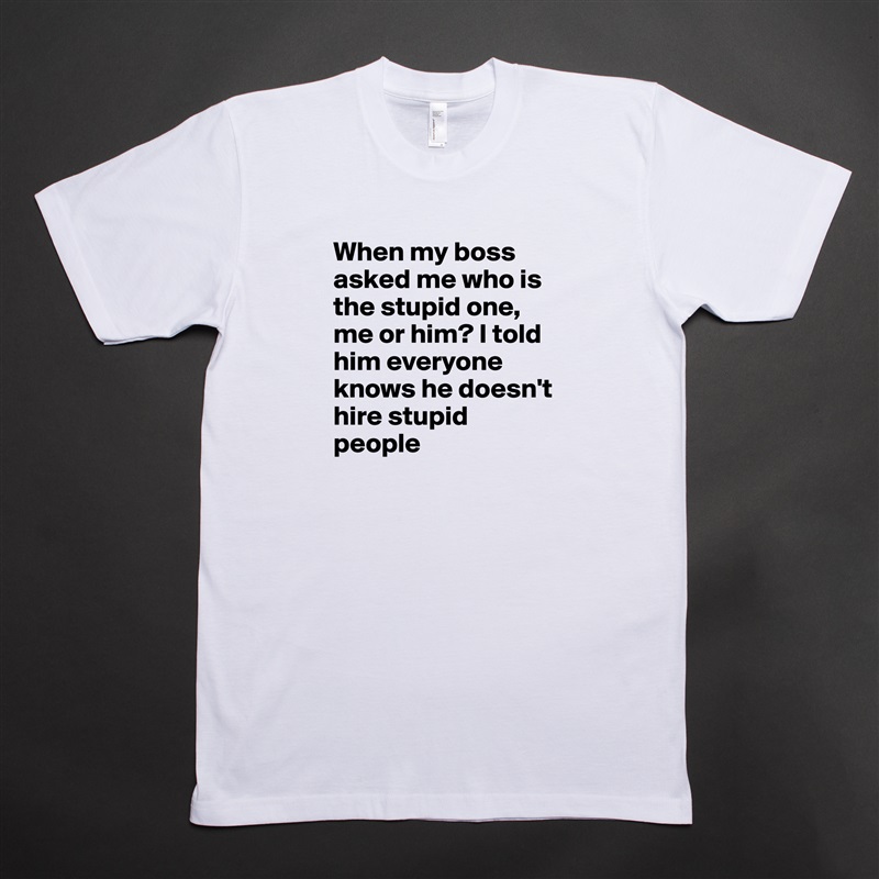 When my boss asked me who is the stupid one, me or him? I told him everyone knows he doesn't hire stupid people White Tshirt American Apparel Custom Men 