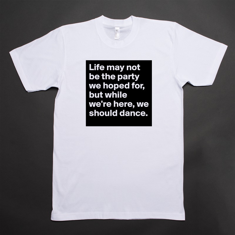 Life may not be the party we hoped for, but while we're here, we should dance. White Tshirt American Apparel Custom Men 