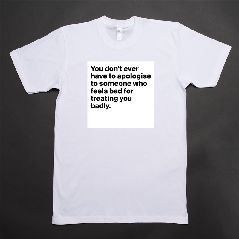 You don't ever have to apologise to someone who feels bad for treating you badly.
 White Tshirt American Apparel Custom Men 