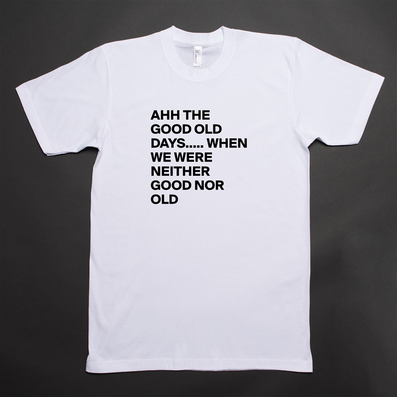 AHH THE GOOD OLD DAYS..... WHEN WE WERE NEITHER GOOD NOR OLD White Tshirt American Apparel Custom Men 