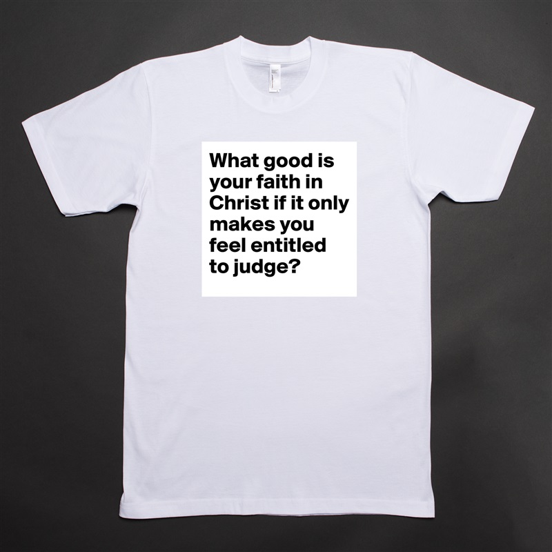What good is your faith in Christ if it only makes you feel entitled to judge? White Tshirt American Apparel Custom Men 