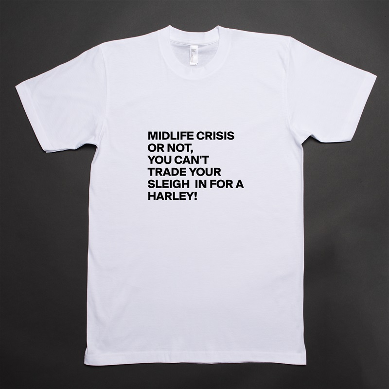 

MIDLIFE CRISIS OR NOT, 
YOU CAN'T TRADE YOUR SLEIGH  IN FOR A HARLEY! White Tshirt American Apparel Custom Men 