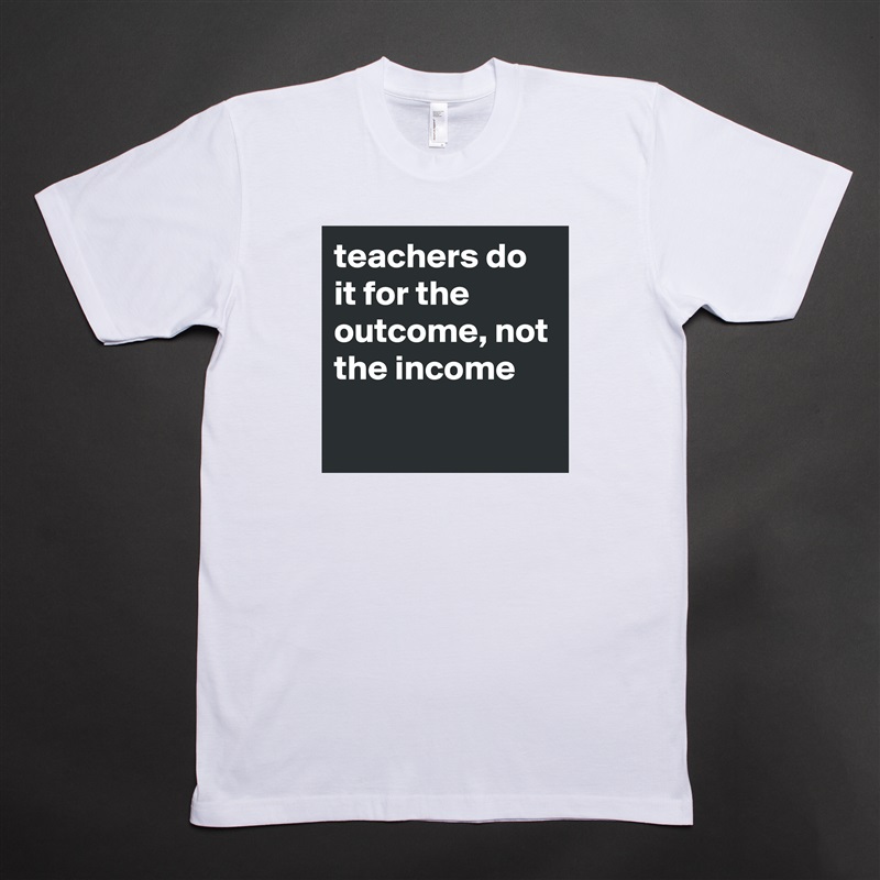 teachers do it for the outcome, not the income
 White Tshirt American Apparel Custom Men 