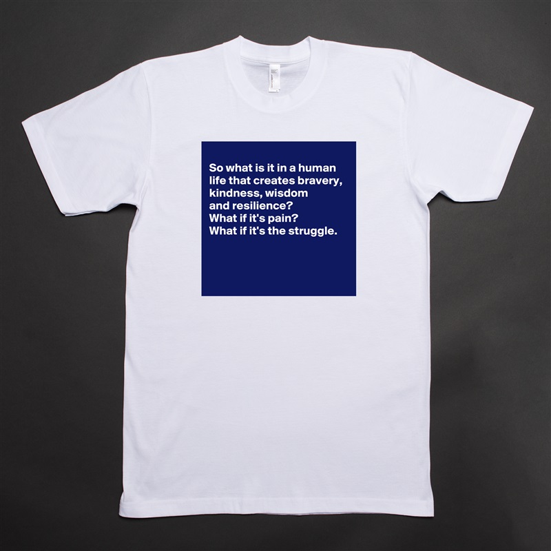 
So what is it in a human life that creates bravery, 
kindness, wisdom 
and resilience?
What if it's pain?
What if it's the struggle.



 White Tshirt American Apparel Custom Men 