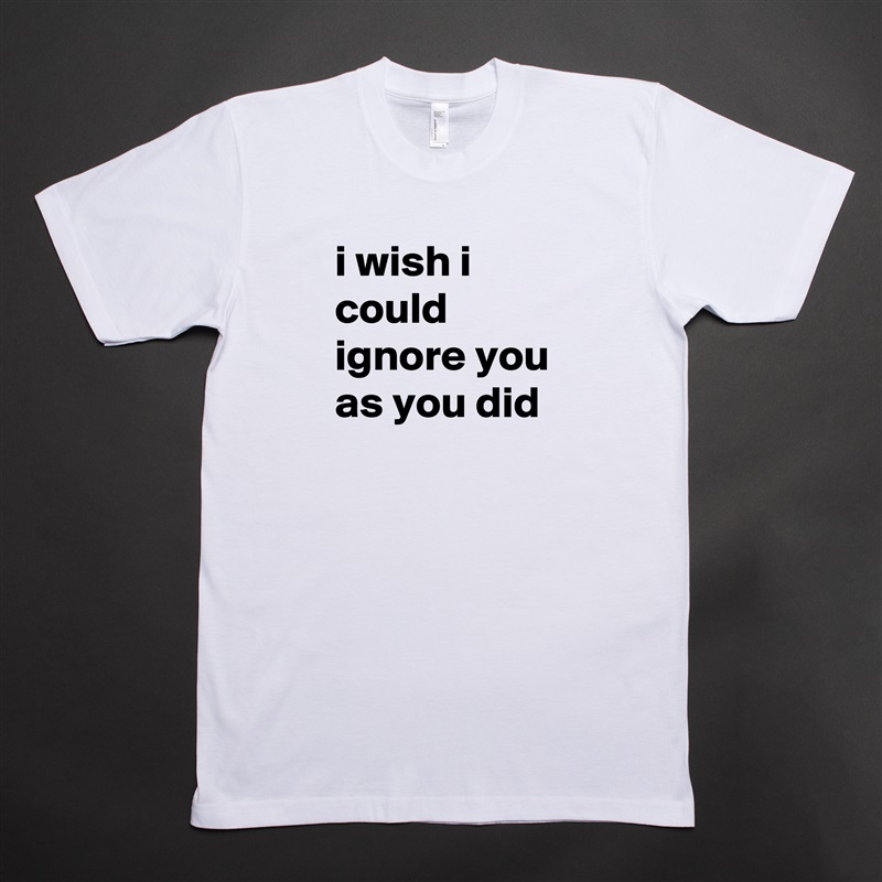 i wish i could ignore you as you did White Tshirt American Apparel Custom Men 