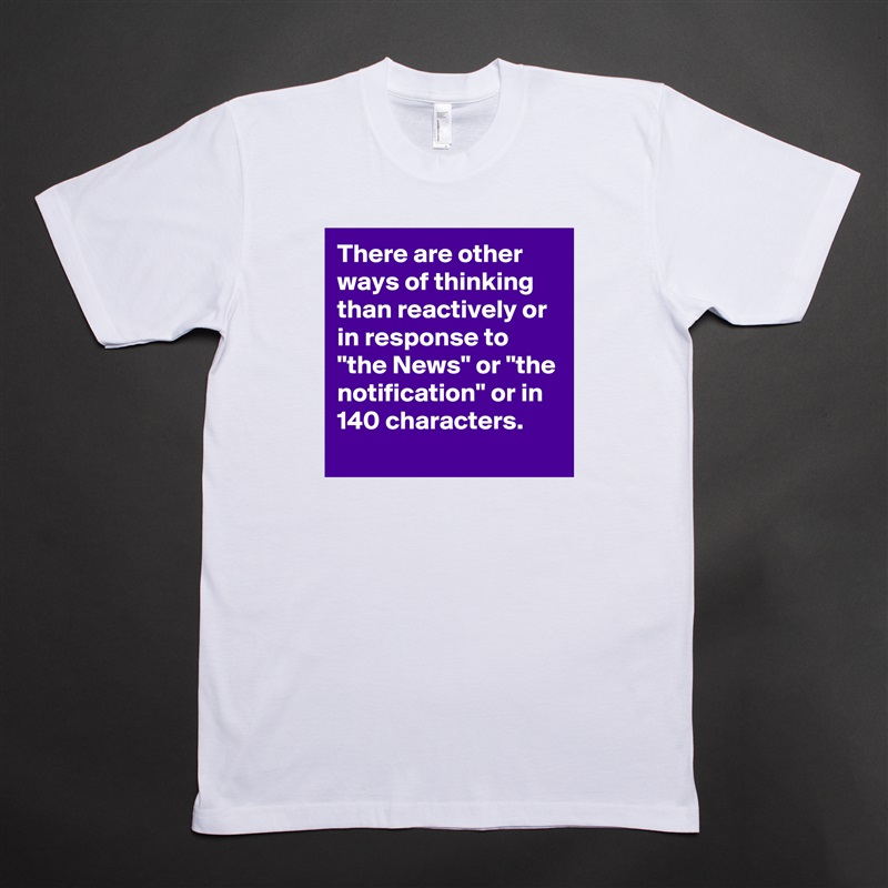 There are other ways of thinking than reactively or in response to "the News" or "the notification" or in 140 characters.
 White Tshirt American Apparel Custom Men 