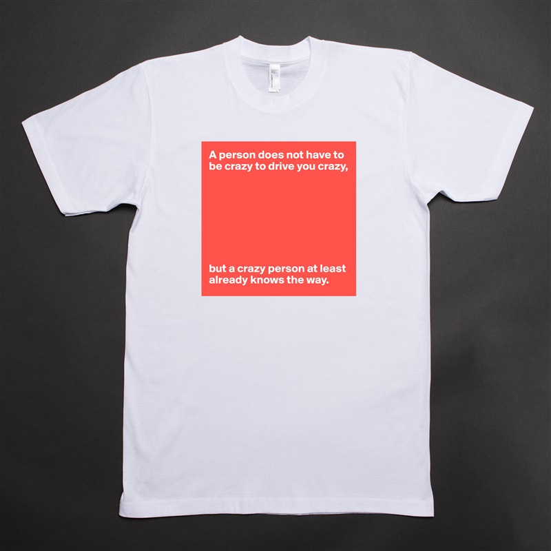 A person does not have to be crazy to drive you crazy,








but a crazy person at least already knows the way. White Tshirt American Apparel Custom Men 