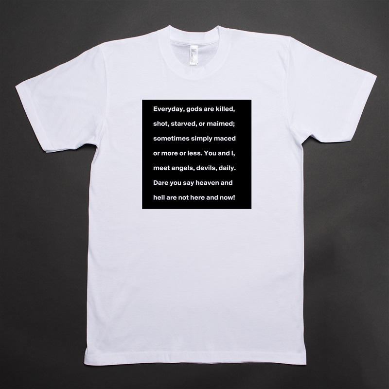     Everyday, gods are killed,

    shot, starved, or maimed;

    sometimes simply maced

    or more or less. You and I,

    meet angels, devils, daily.

    Dare you say heaven and

    hell are not here and now!  White Tshirt American Apparel Custom Men 