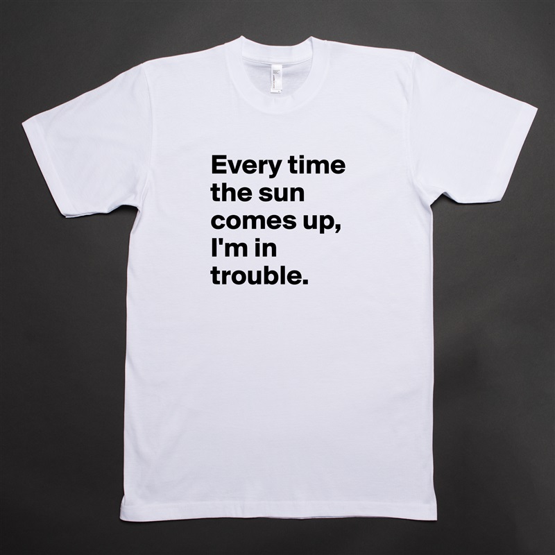 Every time the sun comes up, I'm in trouble. White Tshirt American Apparel Custom Men 