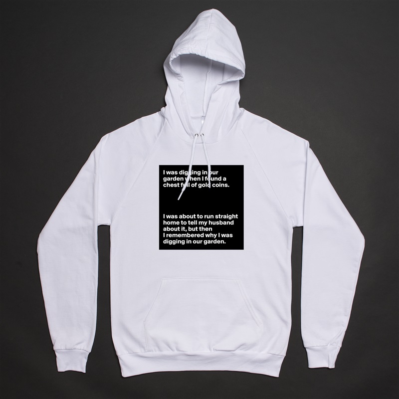 I was digging in our garden when I found a chest full of gold coins.




I was about to run straight home to tell my husband about it, but then
I remembered why I was digging in our garden. White American Apparel Unisex Pullover Hoodie Custom  