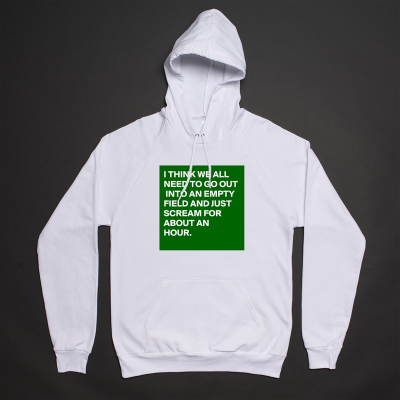 I THINK WE ALL NEED TO GO OUT  INTO AN EMPTY FIELD AND JUST SCREAM FOR ABOUT AN HOUR. White American Apparel Unisex Pullover Hoodie Custom  